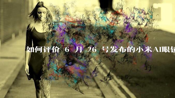 如何评价 6 月 26 号发布的小米AI眼镜？